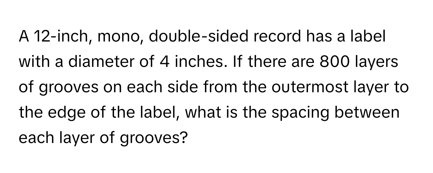 A 12-inch, mono, double-sided record has a label with a diameter of 4 inches. If there are 800 layers of grooves on each side from the outermost layer to the edge of the label, what is the spacing between each layer of grooves?