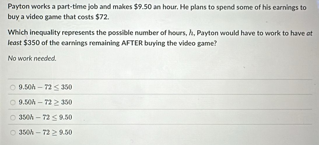 Payton works a part-time job and makes $9.50 an hour. He plans to spend some of his earnings to
buy a video game that costs $72.
Which inequality represents the possible number of hours, ん, Payton would have to work to have at
least $350 of the earnings remaining AFTER buying the video game?
No work needed.
9.50h-72≤ 350
9.50h-72≥ 350
350h-72≤ 9.50
350h-72≥ 9.50