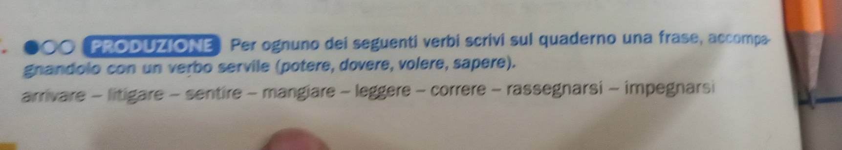 ●○O (PRODUZIONE) Per ognuno dei seguenti verbi scrivi sul quaderno una frase, accompa. 
gnandolo con un verbo servile (potere, dovere, volere, sapere). 
arrivare - litigare - sentire - mangiare - leggere - correre - rassegnarsi - impegnarsi