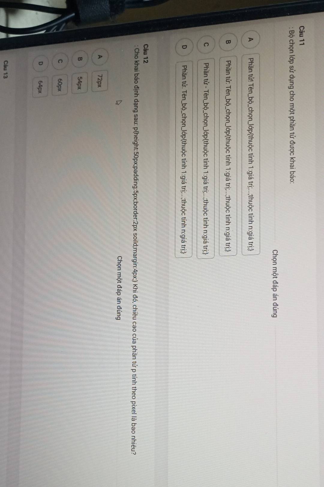 Bộ chọn lớp sử dụng cho một phần tử được khai báo:
Chọn một đáp án đúng
A Phần tử! Tên_bộ_chọn_lớpthuộc tính 1:giá trị;...;thuộc tính n:giá trị;
B Phần tử: Tên_bộ_chọn_lớpthuộc tính 1:giá trị;...;thuộc tính n:giá trị;
C Phần tử - Tên_bộ_chọn_lớpthuộc tính 1:giá trị;...;thuộc tính n:giá trị;
D Phần tử. Tên_bộ_chọn_lớpthuộc tính 1:giá trị;...;thuộc tính n:giá trị;
Câu 12
: Cho khai báo định dạng sau: pheight: 50px;padding: 5px;border: 2px soild;margin: 4px; Khi đó, chiều cao của phần tử p tính theo pixel là bao nhiêu?
Chọn một đáp án đúng
A 72px
B 54px
C 60px
D 64px
Câu 13