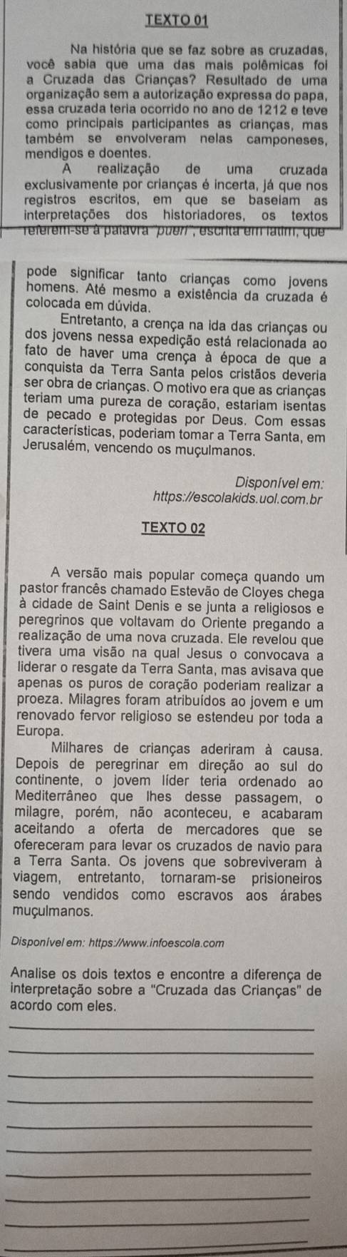 TEXTO 01
Na história que se faz sobre as cruzadas,
você sabia que uma das mais polêmicas foi
a Cruzada das Crianças? Resultado de uma
organização sem a autorização expressa do papa,
essa cruzada teria ocorrido no ano de 1212 e teve
como principais participantes as crianças, mas
também se envolveram nelas camponeses,
mendigos e doentes.
A realização  de uma cruzada
exclusivamente por crianças é incerta, já que nos
registros escritos, em que se baseiam as
interpretações dos historiadores, os textos
referem-se à palavra ''pueri'', escrita em latim, que
pode significar tanto crianças como jovens
homens. Até mesmo a existência da cruzada é
colocada em dúvida.
Entretanto, a crença na ida das crianças ou
dos jovens nessa expedição está relacionada ao
fato de haver uma crença à época de que a
conquista da Terra Santa pelos cristãos deveria
ser obra de crianças. O motivo era que as crianças
teriam uma pureza de coração, estariam isentas
de pecado e protegidas por Deus. Com essas
características, poderiam tomar a Terra Santa, em
Jerusalém, vencendo os muçulmanos.
Disponível em:
https://escolakids.uol.com.br
TEXTO 02
A versão mais popular começa quando um
pastor francês chamado Estevão de Cloyes chega
à cidade de Saint Denis e se junta a religiosos e
peregrinos que voltavam do Oriente pregando a
realização de uma nova cruzada. Ele revelou que
tivera uma visão na qual Jesus o convocava a
liderar o resgate da Terra Santa, mas avisava que
apenas os puros de coração poderiam realizar a
proeza. Milagres foram atribuídos ao jovem e um
renovado fervor religioso se estendeu por toda a
Europa.
Milhares de crianças aderiram à causa.
Depois de peregrinar em direção ao sul do
continente, o jovem líder teria ordenado ao
Mediterrâneo que lhes desse passagem, o
milagre, porém, não aconteceu, e acabaram
aceitando a oferta de mercadores que se
ofereceram para levar os cruzados de navio para
a Terra Santa. Os jovens que sobreviveram à
viagem, entretanto, tornaram-se prisioneiros
sendo vendidos como escravos aos árabes
muçulmanos.
Disponivel em: https://www.infoescola.com
Analise os dois textos e encontre a diferença de
interpretação sobre a ''Cruzada das Crianças'' de
acordo com eles.
_
_
_
_
_
_
_
_
_
_