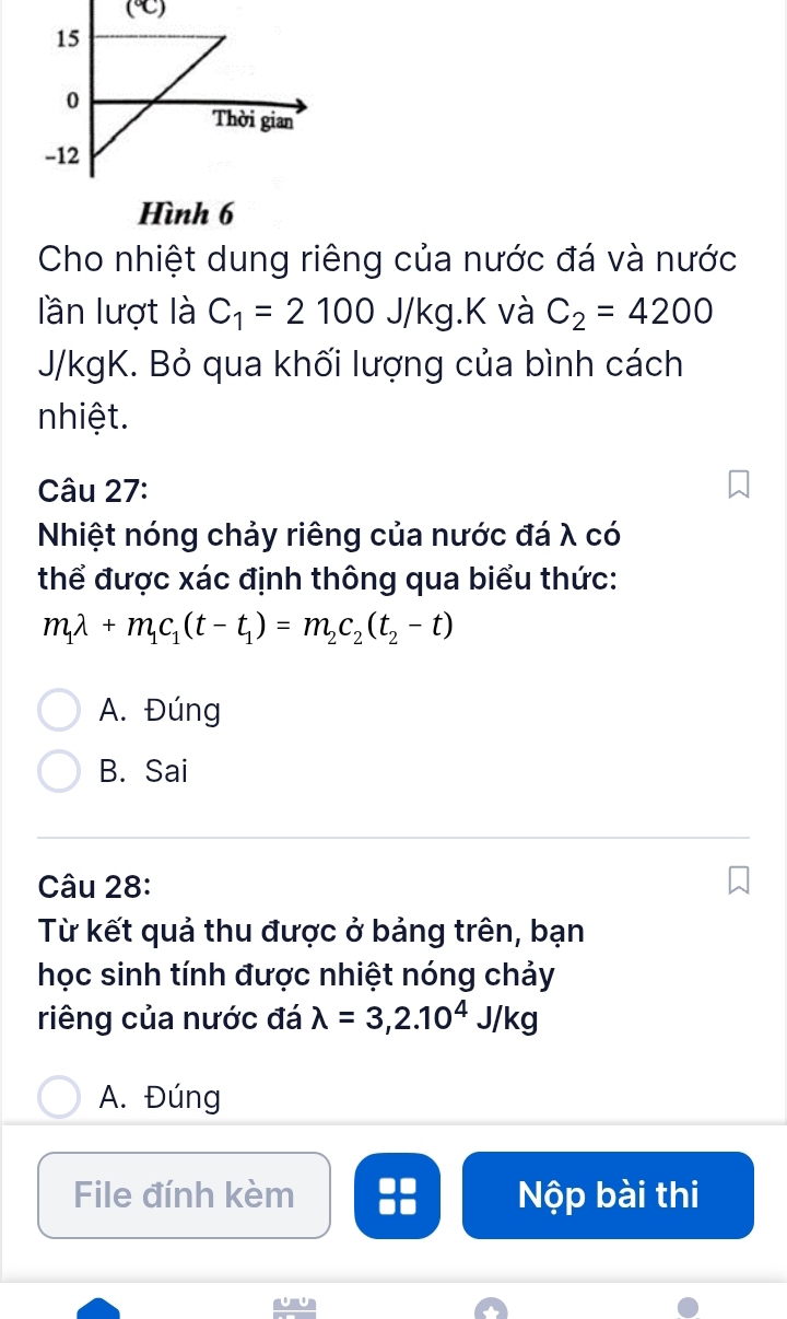 Hình 6
Cho nhiệt dung riêng của nước đá và nước
lần lượt là C_1=2100 J/K g.K và C_2=4200
J/kgK. Bỏ qua khối lượng của bình cách
nhiệt.
Câu 27:
Nhiệt nóng chảy riêng của nước đá λ có
thể được xác định thông qua biểu thức:
m_1lambda +m_1c_1(t-t_1)=m_2c_2(t_2-t)
A. Đúng
B. Sai
Câu 28:
Từ kết quả thu được ở bảng trên, bạn
học sinh tính được nhiệt nóng chảy
riêng của nước đá lambda =3,2.10^4J/kg
A. Đúng
File đính kèm Nộp bài thi