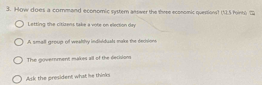 How does a command economic system answer the three economic questions? (12.5 Points) [
Letting the citizens take a vote on election day
A small group of wealthy individuals make the decisions
The government makes all of the decisions
Ask the president what he thinks