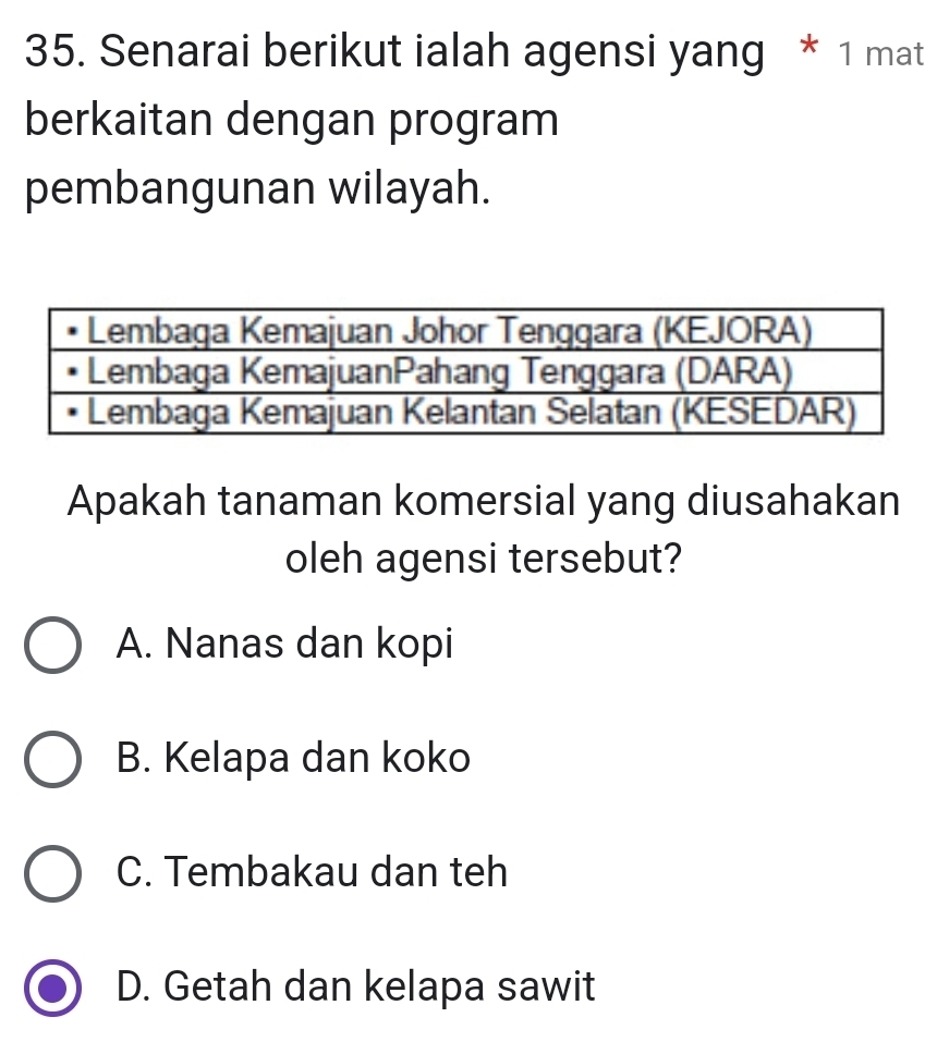 Senarai berikut ialah agensi yang * 1 mat
berkaitan dengan program
pembangunan wilayah.
Apakah tanaman komersial yang diusahakan
oleh agensi tersebut?
A. Nanas dan kopi
B. Kelapa dan koko
C. Tembakau dan teh
D. Getah dan kelapa sawit