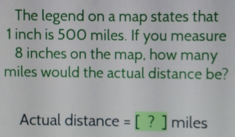 The legend on a map states that
1 inch is 500 miles. If you measure
8 inches on the map, how many
miles would the actual distance be?
Actual distance =[?] miles