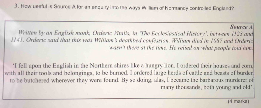 How useful is Source A for an enquiry into the ways William of Normandy controlled England? 
Source A 
Written by an English monk, Orderic Vitalis, in ‘The Ecclesiastical History’, between 1123 and
1141. Orderic said that this was William's deathbed confession. William died in 1087 and Orderic 
wasn't there at the time. He relied on what people told him. 
‘I fell upon the English in the Northern shires like a hungry lion. I ordered their houses and corn, 
with all their tools and belongings, to be burned. I ordered large herds of cattle and beasts of burden 
to be butchered wherever they were found. By so doing, alas, I became the barbarous murderer of 
many thousands, both young and old’. 
(4 marks)