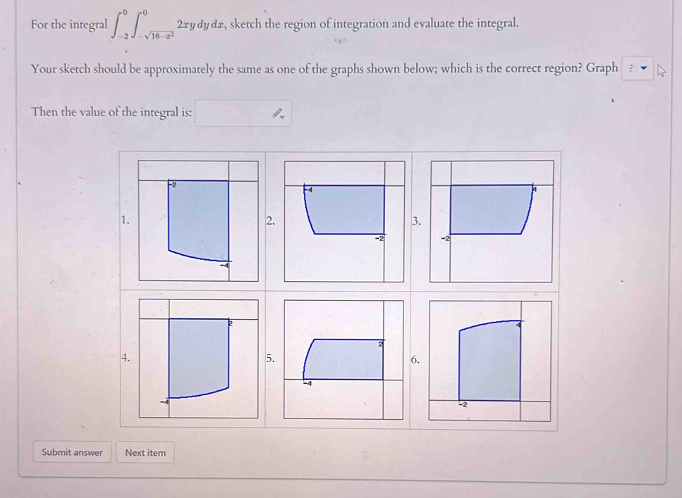 For the integral ∈t _(-2)^0∈t _-sqrt(16-x^2)^0 2xy dy dx , sketch the region of integration and evaluate the integral. 
Your sketch should be approximately the same as one of the graphs shown below; which is the correct region? Graph ? 
Then the value of the integral is: 
4. 
Submit answer Next item