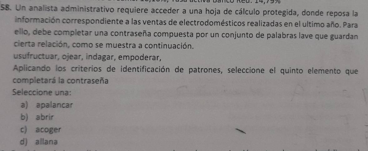 Un analista administrativo requiere acceder a una hoja de cálculo protegida, donde reposa la
información correspondiente a las ventas de electrodomésticos realizadas en el ultimo año. Para
ello, debe completar una contraseña compuesta por un conjunto de palabras lave que guardan
cierta relación, como se muestra a continuación.
usufructuar, ojear, indagar, empoderar,
Aplicando los criterios de identificación de patrones, seleccione el quinto elemento que
completará la contraseña
Seleccione una:
a) apalancar
b) abrir
c acoger
d) allana