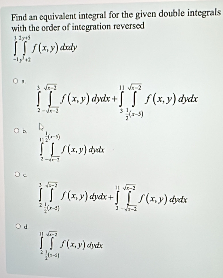 Find an equivalent integral for the given double integrals
with the order of integration reversed
∈tlimits _(-1)^3∈tlimits _y^2+2^y+5f(x,y)dxdy
a. ∈tlimits _2^(3∈tlimits _-sqrt(x-2))^sqrt(r-2)f(x,y)dydx+∈tlimits _3 1/2 ^11sqrt(r-2)f(x,y)dydx
b. ∈tlimits _2^((1-2)^1)∈tlimits _(x-2)^((x-5))f(x,y)dydx
C.
∈tlimits _2^(3∈tlimits _2^(sqrt(x-2))f(x,y)dydx+∈tlimits _3-sqrt x-2)^11sqrt(x-2)f(x,y)dydx
d.
∈tlimits _2^((11)∈tlimits _2^(sqrt x-2))f(x,y)dydx