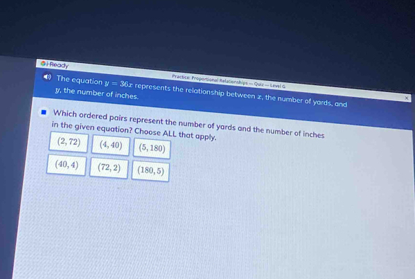 Ready Practice: Proportional Relacionships — Quiz — Level G
The equation y=36x represents the relationship between x, the number of yards, and
y, the number of inches.
Which ordered pairs represent the number of yards and the number of inches
in the given equation? Choose ALL that apply.
(2,72) (4,40) (5,180)
(40,4) (72,2) (180,5)