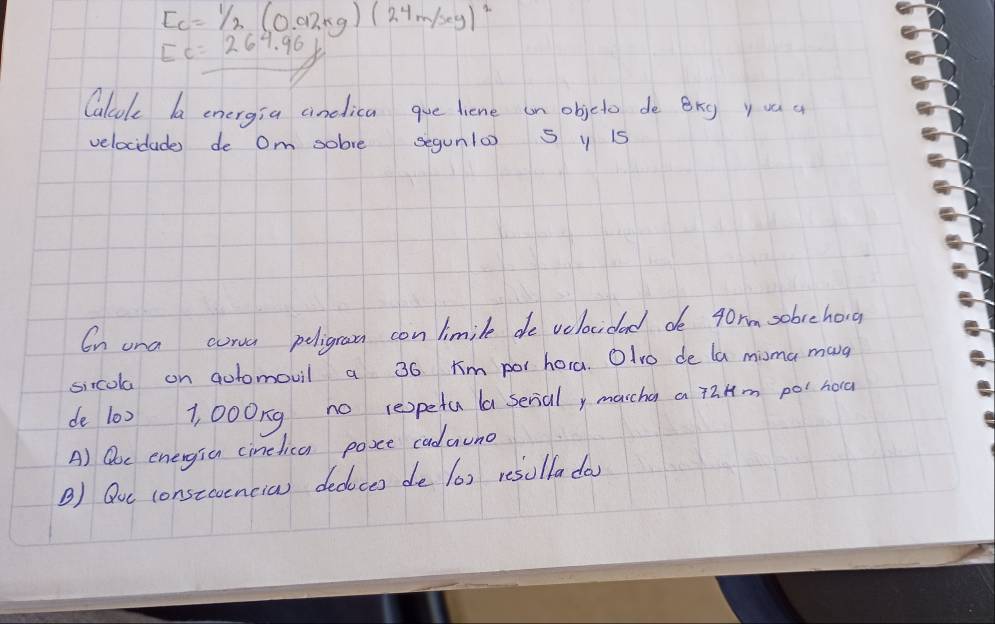 E_c=1/2(0.92kg)(24m/sey)^2
Ec=267.96//
Calcok ba energia cinelica gue liene on objcto de Brg yuu a 
velocidade de Om sobve segunlo S y 15
On una corva peligroom con limile de velocidad do 4orm sobrehong 
sixcola on aotomovil a 36 ¢m por hora. Olvo de la misma mang 
de 10) 1, 000ng no repeta a serial, marcha a taHm pol hora 
A) Qoc energia cinetica posce cadauno 
B) Quc constcoencia dedoces de (6) resolladay