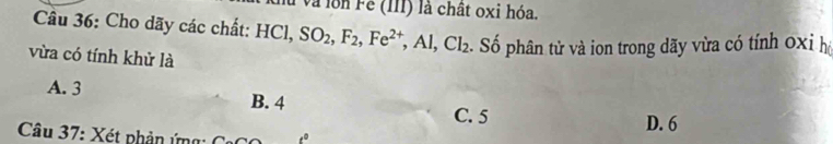 và lôn Fe (III) là chât oxi hóa.
Câu 36: Cho dãy các chất: HCl, SO_2, F_2, Fe^(2+), Al, Cl_2. Số phân tử và ion trong dãy vừa có tính 0xỉ hộ
vừa có tính khử là
A. 3 B. 4
C. 5 D. 6
Câu 37: Xét phản ứng: C