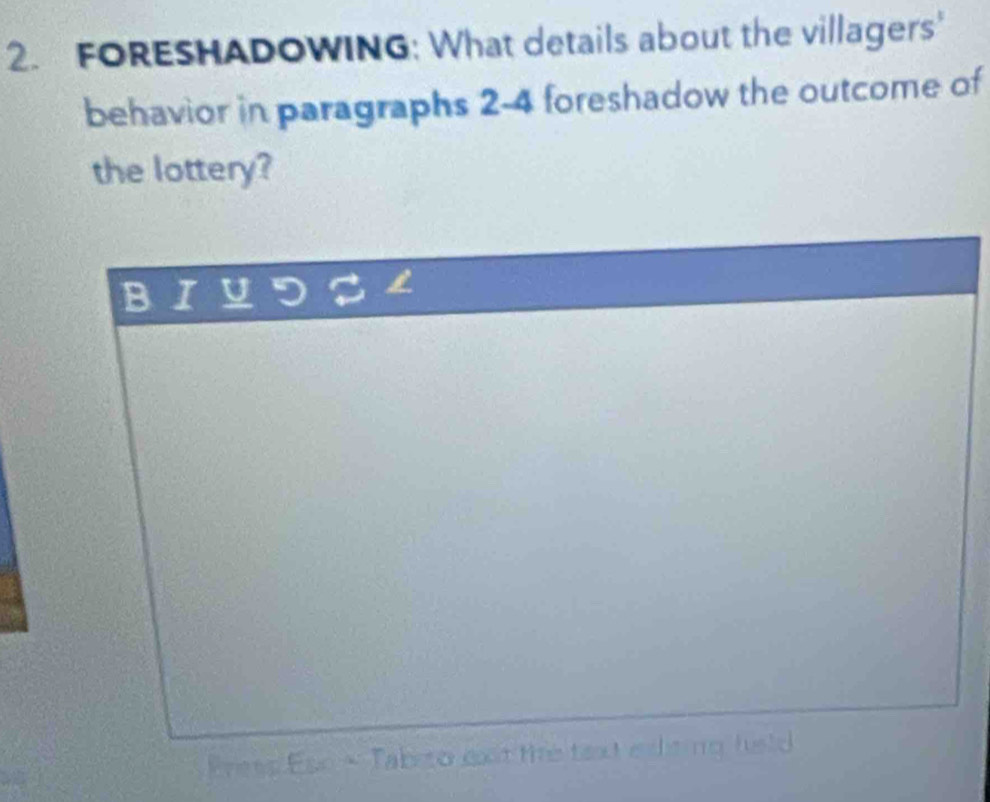 FORESHADOWING: What details about the villagers' 
behavior in paragraphs 2-4 foreshadow the outcome of 
the lottery? 
D 
Preep Ese - Tabrto exst the taxt eiting fuld