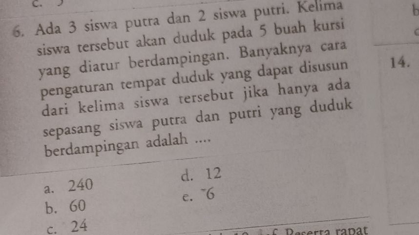 Ada 3 siswa putra dan 2 siswa putri. Kelima
b
siswa tersebut akan duduk pada 5 buah kursi
yang diatur berdampingan. Banyaknya cara
pengaturan tempat duduk yang dapat disusun 14.
dari kelima siswa tersebut jika hanya ada
sepasang siswa putra dan putri yang duduk
berdampingan adalah ....
d. 12
a. 240
e. ~6
b. 60
c. 24
f Deserta rañat