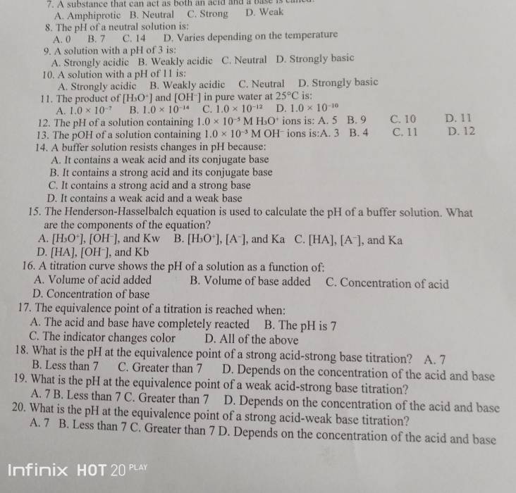 A substance that can act as both an acid and a base is
A. Amphiprotic B. Neutral C. Strong D. Weak
8. The pH of a neutral solution is:
A. 0 B. 7 C. 14 D. Varies depending on the temperature
9. A solution with a pH of 3 is:
A. Strongly acidic B. Weakly acidic C. Neutral D. Strongly basic
10. A solution with a pH of 11 is:
A. Strongly acidic B. Weakly acidic C. Neutral D. Strongly basic
11. The product of [H_3O^+] and [OH^-] in pure water at 25°C is:
A. 1.0* 10^(-7) B. 1.0* 10^(-14) C. 1.0* 10^(-12) D. 1.0* 10^(-10)
12. The pH of a solution containing 1.0* 10^(-5)MH_3O^+ ions is: A. 5 B. 9 C. 10 D. 11
13. The pOH of a solution containing 1.0* 10^(-3)M OHˉ ions is:A. 3 B. 4 C. 11 D. 12
14. A buffer solution resists changes in pH because:
A. It contains a weak acid and its conjugate base
B. It contains a strong acid and its conjugate base
C. It contains a strong acid and a strong base
D. It contains a weak acid and a weak base
15. The Henderson-Hasselbalch equation is used to calculate the pH of a buffer solution. What
are the components of the equation?
A. [H_3O^+],[OH^-] ], and Kw B. [H_3O^+],[A^-] , and Ka C [HA],[A^-] , and Ka
D. [HA],[OH^-] , and Kb
16. A titration curve shows the pH of a solution as a function of:
A. Volume of acid added B. Volume of base added C. Concentration of acid
D. Concentration of base
17. The equivalence point of a titration is reached when:
A. The acid and base have completely reacted B. The pH is 7
C. The indicator changes color D. All of the above
18. What is the pH at the equivalence point of a strong acid-strong base titration? A. 7
B. Less than 7 C. Greater than 7 D. Depends on the concentration of the acid and base
19. What is the pH at the equivalence point of a weak acid-strong base titration?
A. 7 B. Less than 7 C. Greater than 7 D. Depends on the concentration of the acid and base
20. What is the pH at the equivalence point of a strong acid-weak base titration?
A. 7 B. Less than 7 C. Greater than 7 D. Depends on the concentration of the acid and base
Infinix HOT 20 PLAY