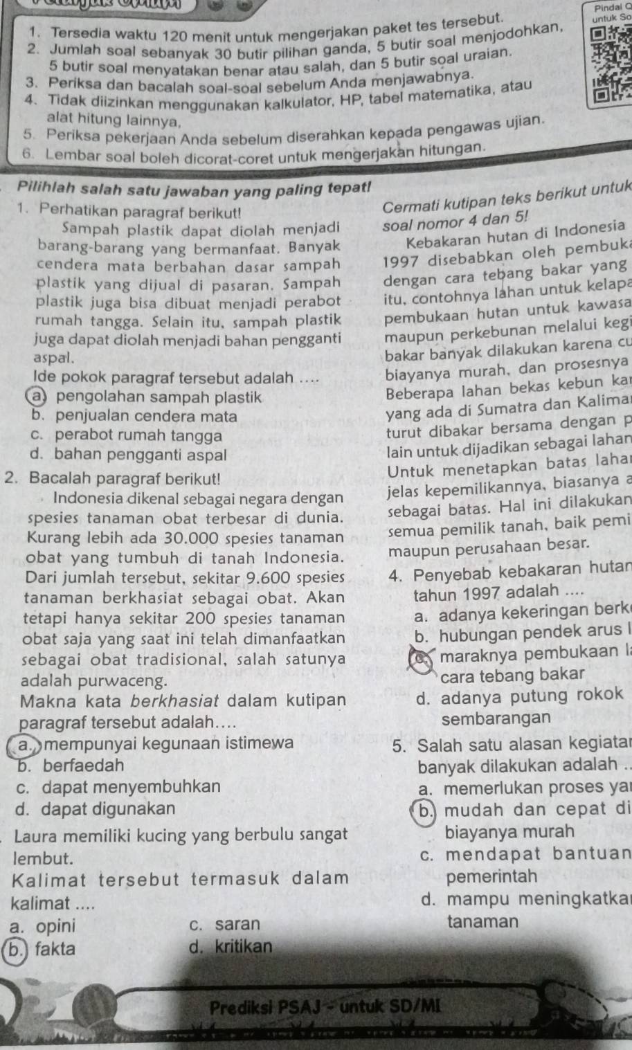 Pindai C
1. Tersedia waktu 120 menit untuk mengerjakan paket tes tersebut.
untuk So
2. Jumlah soal sebanyak 30 butir pilihan ganda, 5 butir soal menjodohkan,
5 butir soal menyatakan benar atau salah, dan 5 butir soal uraian.
3. Periksa dan bacalah soal-soal sebelum Anda menjawabnya.
4. Tidak diizinkan menggunakan kalkulator, HP, tabel matematika, atau
alat hitung lainnya.
5. Periksa pekerjaan Anda sebelum diserahkan kepada pengawas ujian.
6. Lembar soal boleh dicorat-coret untuk mengerjakan hitungan.
Pilihlah salah satu jawaban yang paling tepat!
1. Perhatikan paragraf berikut!
Cermati kutipan teks berikut untuk
Sampah plastik dapat diolah menjadi soal nomor 4 dan 5!
barang-barang yang bermanfaat. Banyak Kebakaran hutan di Indonesia
cendera mata berbahan dasar sampah 1997 disebabkan oleh pembuka
plastik yang dijual di pasaran. Sampah dengan cara tebang bakar yang
plastik juga bisa dibuat menjadi perabot itu, contohnya lahan untuk kelapa
rumah tangga. Selain itu, sampah plastik pembukaan hutan untuk kawasa
juga dapat diolah menjadi bahan pengganti maupun perkebunan melalui kegi
aspal.
bakar banyak dilakukan karena cu
Ide pokok paragraf tersebut adalah .... biayanya murah, dan prosesnya
a pengolahan sampah plastik
Beberapa lahan bekas kebun kaı
b. penjualan cendera mata
yang ada di Sumatra dan Kalima
c. perabot rumah tangga
turut dibakar bersama dengan p
d. bahan pengganti aspal
lain untuk dijadikan sebagai lahan
2. Bacalah paragraf berikut!
Untuk menetapkan batas laha
Indonesia dikenal sebagai negara dengan
jelas kepemilikannya, biasanya a
spesies tanaman obat terbesar di dunia. sebagai batas. Hal ini dilakukan
Kurang lebih ada 30.000 spesies tanaman semua pemilik tanah, baik pemi
obat yang tumbuh di tanah Indonesia. maupun perusahaan besar.
Dari jumlah tersebut, sekitar 9.600 spesies 4. Penyebab kebakaran hutan
tanaman berkhasiat sebagai obat. Akan tahun 1997 adalah ....
tetapi hanya sekitar 200 spesies tanaman a. adanya kekeringan berk
obat saja yang saat ini telah dimanfaatkan b. hubungan pendek arus I
sebagai obat tradisional, salah satunya  maraknya pembukaan 
adalah purwaceng.
cara tebang bakar
Makna kata berkhasiat dalam kutipan d. adanya putung rokok
paragraf tersebut adalah…... sembarangan
a.mempunyai kegunaan istimewa 5. Salah satu alasan kegiatar
b. berfaedah banyak dilakukan adalah
c. dapat menyembuhkan a. memerlukan proses ya
d. dapat digunakan b. mudah dan cepat di
Laura memiliki kucing yang berbulu sangat biayanya murah
lembut. c. mendapat bantuan
Kalimat tersebut termasuk dalam pemerintah
kalimat .... d. mampu meningkatka
a. opini c. saran tanaman
b. fakta d. kritikan
Prediksi PSAJ - untuk SD/MI