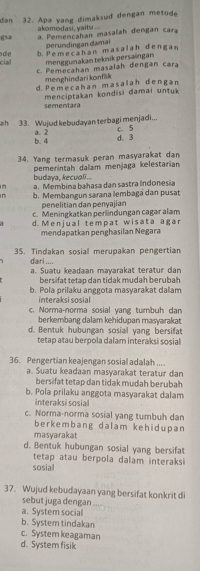 dan 32. Apa yang dimaksud dengan metode
akomodasi, yaitu ...
gsa a. Pemencahan masalah dengan cara
perundingan damai
de b. P e m e cah a n m asal ah d e ng a n
cial
menggunakan teknik persaingan
c. Pemecahan masalah dengan cara
menghindari konflik
d. Pemecahan masalah dengan
menciptakan kondisi damai untuk
sementara
ah 33. Wujud kebudayan terbagi menjadi...
a. 2 c. 5
b. 4 d. 3
34. Yang termasuk peran masyarakat dan
pemerintah dalam menjaga kelestarian
budaya, kecuali...
n a. Membina bahasa dan sastra Indonesia
n b. Membangun sarana lembaga dan pusat
penelitian dan penyajian
c. Meningkatkan perlindungan cagar alam
d. Menjual tempat wisata agar
mendapatkan penghasilan Negara
35. Tindakan sosial merupakan pengertian
dari ....
a. Suatu keadaan mayarakat teratur dan
bersifat tetap dan tidak mudah berubah
b. Pola prilaku anggota masyarakat dalam
interaksi sosial
c. Norma-norma sosial yang tumbuh dan
berkembang dalam kehidupan masyarakat
d. Bentuk hubungan sosial yang bersifat
tetap atau berpola dalam interaksi sosial
36. Pengertian keajengan sosial adalah ....
a. Suatu keadaan masyarakat teratur dan
bersifat tetap dan tidak mudah berubah
b. Pola prilaku anggota masyarakat dalam
interaksi sosial
c. Norma-norma sosial yang tumbuh dan
berkembang dalam kehidupan
masyarakat
d. Bentuk hubungan sosial yang bersifat
tetap atau berpola dalam interaksi
sosial
37. Wujud kebudayaan yang bersifat konkrit di
sebut juga dengan ....
a. System social
b. System tindakan
c. System keagaman
d. System fisik