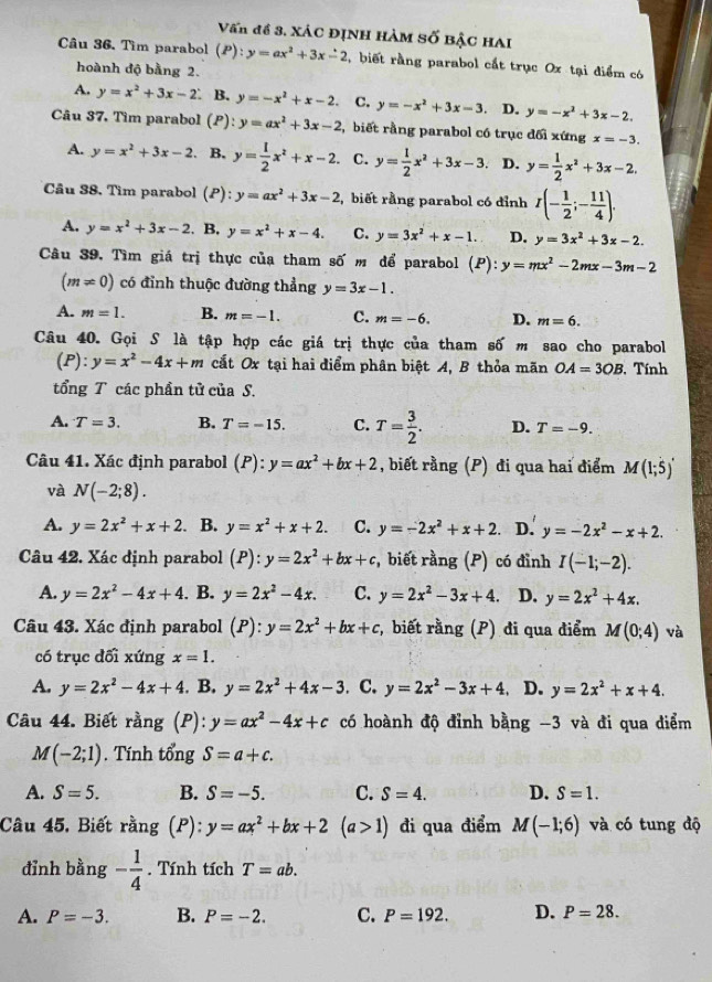 Vấn đề 3. XáC ĐỊNH HàM Số BậC HAI
Câu 36. Tìm parabol (P): y=ax^2+3x-2 ,  biết rằng parabol cắt trục Ox tại điểm có
hoành độ bằng 2.
A. y=x^2+3x-2 B. y=-x^2+x-2. C. y=-x^2+3x-3. D. y=-x^2+3x-2.
Câu 37, Tìm parabol (P) ^4 y=ax^2+3x-2 , biết rằng parabol có trục đối xứng x=-3.
A. y=x^2+3x-2. B. y= 1/2 x^2+x-2. C. y= 1/2 x^2+3x-3 D. y= 1/2 x^2+3x-2.
Cầu 38. Tìm parabol (P): y=ax^2+3x-2 ,  biết rằng parabol có đỉnh r(- 1/2 ;- 11/4 ).
A. y=x^2+3x-2. B. y=x^2+x-4. C. y=3x^2+x-1. D. y=3x^2+3x-2.
Câu 39, Tìm giá trị thực của tham số m để parabol (P):y=mx^2-2mx-3m-2
(m!= 0) có đỉnh thuộc đường thẳng y=3x-1.
A. m=1. B. m=-1. C. m=-6. D. m=6.
Câu 40. Gọi S là tập hợp các giá trị thực của tham số m sao cho parabol
(1 ):y=x^2-4x+m cất Ox tại hai điểm phân biệt A, B thỏa mãn OA=3OB , Tính
tổng T các phần tử của S.
A. T=3. B. T=-15. C. T= 3/2 . D. T=-9.
Câu 41. Xác định parabol . (P ):y=ax^2+bx+2 , biết rằng (P) đi qua hai điểm M(1;5)'
và N(-2;8).
A. y=2x^2+x+2. B. y=x^2+x+2. C. y=-2x^2+x+2. D. y=-2x^2-x+2.
Câu 42. Xác định parabol (P):y=2x^2+bx+c , biết rằng (P) có đỉnh I(-1;-2).
A. y=2x^2-4x+4. B. y=2x^2-4x. C. y=2x^2-3x+4. D. y=2x^2+4x.
Câu 43. Xác định parabol (P):y=2x^2+bx+c , biết rằng (P) đi qua điểm M(0;4) và
có trục dối xứng x=1.
A. y=2x^2-4x+4. B. y=2x^2+4x-3. C. y=2x^2-3x+4 D. y=2x^2+x+4.
Câu 44. Biết rằng (P): y=ax^2-4x+c có hoành độ đỉnh bằng -3 và đi qua điểm
M(-2;1). Tính tổng S=a+c.
A. S=5. B. S=-5. C. S=4. D. S=1.
Câu 45. Biết rằng (P):y=ax^2+bx+2 (a>1) đi qua điểm M(-1;6) và có tung độ
đỉnh bằng - 1/4 . Tính tích T=ab.
A. P=-3. B. P=-2. C. P=192. D. P=28.