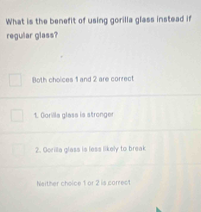 What is the benefit of using gorilla glass instead if
regular glass?
Both choices 1 and 2 are correct
1. Gorilla glass is stronger
2. Gorilla glass is less likely to break
Neither choice 1 or 2 is correct