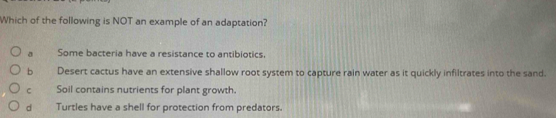 Which of the following is NOT an example of an adaptation?
a Some bacteria have a resistance to antibiotics.
b Desert cactus have an extensive shallow root system to capture rain water as it quickly infiltrates into the sand.
C Soil contains nutrients for plant growth.
d Turtles have a shell for protection from predators.