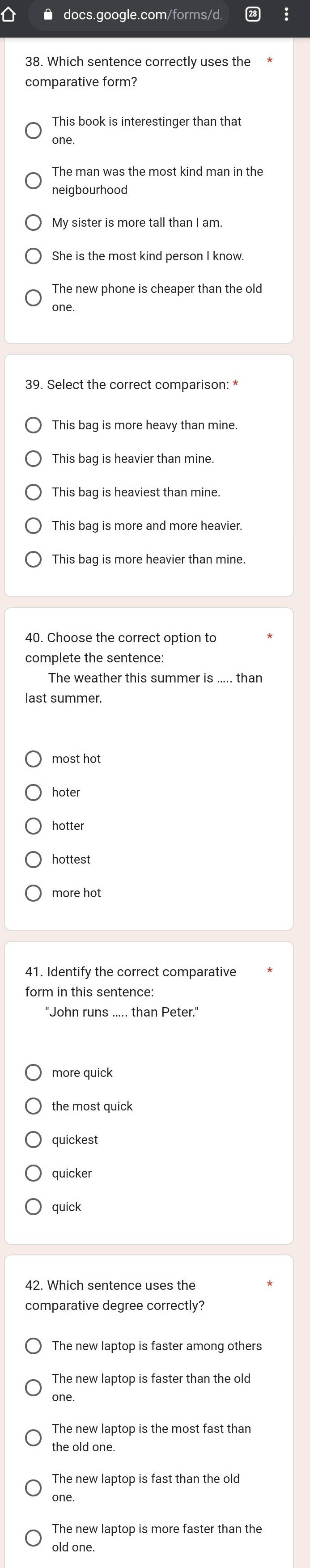 docs.google.com/forms/d,
38. Which sentence correctly uses the
comparative form?
This book is interestinger than that
one.
The man was the most kind man in the
neigbourhood
My sister is more tall than I am.
one.
This bag is more heavy than mine
This bag is heavier than mine.
This bag is heaviest than mine.
This baq is more heavier than mine
complete the sentence:
The weather this summer is ..... than
most hot
hoter
hotter
hottest
41. Identify the correct comparative
"John runs ..... than Peter."
more quick
the most quick
quickest
quicker
quick
comparative degree correctly?
The new laptop is faster among others
The new laptop is faster than the old
one.
The new laptop is the most fast than
the old one.
The new laptop is fast than the old
one.
The new laptop is more faster than the
old one.