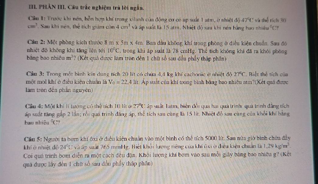 PHẢN III. Câu trắc nghiệm trả lời ngắn.
Câu 1: Trước khi nền, hỗn hợp khí trong xilanh của động cơ có áp suất 1 atm, ở nhiệt đó D 47°C vàl LM tích 30
cm^3. Sau khi nén, thể tích giảm còn 4cm^3 và ấp suất là 15 atm. Nhiệt độ sau khi nền bằng bao nhiều^0C :?
Câu 2: Một phòng kích thước 8m* 5m* 4m Ban dầu không khí trong phòng ở điễu kiện chuẩn. Sau đó
nhiệt độ không khi tăng lên tới 10°C , trong khi áp suất là 78 cmHg. Thể tích không khí đã ra khỏi phòng
bằng bao nhiêu m^3 ? (Kết quả được làm tròn dến 1 chữ số sau dấu phẩy thập phân)
Cầu 3: Trong một bình kín dung tích 20 lít có chứa 4,4 kg khí cachonic ở nhiệt độ 27°C 2. Biết thể tích của
một mol khí ở điều kiện chuẩn là V_0=22.4 lít. Áp suất của khí trong bình bằng bao nhiêu atm?(Kết quá được
làm tròn đến phần nguyên)
Cầu 4: Một khi li tưởng có thể tích 10 lít ở 27°C áp suất Tat, biên đổi qua hai quá trình: quả trình đẳng tích
ấp suất tăng gấp 2 lần; rồi quá trinh đẳng áp, thể tích sau cùng là 15 lít. Nhiệt độ sau cùng của khối khí bằng
bao nhiêu°C
Cầu 5: Người ta bơm khí ôxi ở điều kiện chuẩn vào một bình có thể tích 5000 lít. Sau nửa giờ bình chứa đầy
khí ở nhiệt độ 24°C và áp suất 765 mmHg. Biết khổi lượng riêng của khí ôxi ở điều kiện chuẩn là 1,29kg/m^3.
Coi quá trình bơm diễn ra một cách đều đặn. Khổi lượng khí bơm vào sau mỗi giây bằng bao nhiều g? (Kết
quả được lầy đến 1 chữ số sau dầu phẩy thập phân)