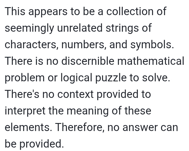 This appears to be a collection of 
seemingly unrelated strings of 
characters, numbers, and symbols. 
There is no discernible mathematical 
problem or logical puzzle to solve. 
There's no context provided to 
interpret the meaning of these 
elements. Therefore, no answer can 
be provided.