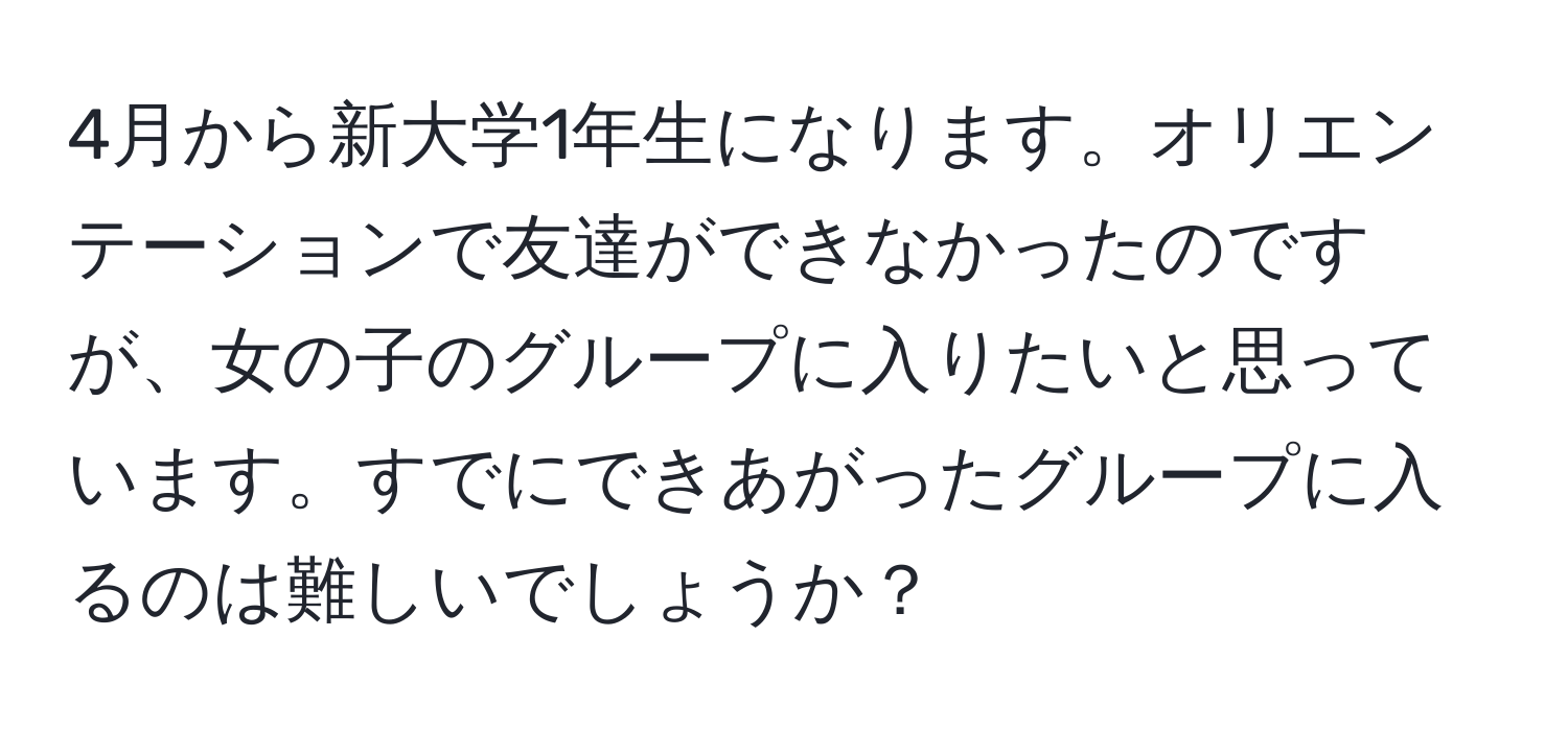 4月から新大学1年生になります。オリエンテーションで友達ができなかったのですが、女の子のグループに入りたいと思っています。すでにできあがったグループに入るのは難しいでしょうか？