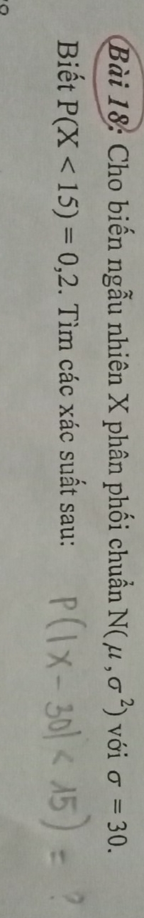 Cho biến ngẫu nhiên X phân phối chuẩn N(mu ,sigma^2) với sigma =30. 
Biết P(X<15)=0,2. Tìm các xác suất sau: