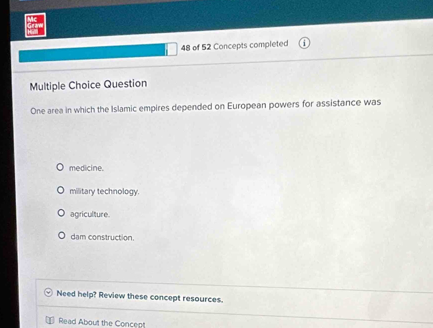 Mc
Graw

48 of 52 Concepts completed
Multiple Choice Question
One area in which the Islamic empires depended on European powers for assistance was
medicine.
military technology.
agriculture.
dam construction.
Need help? Review these concept resources.
Read About the Concept