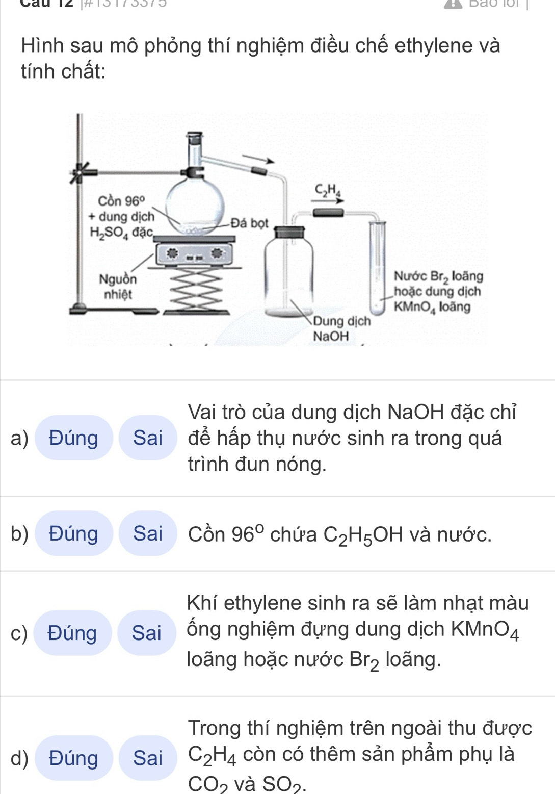 Cáu 12 [#13173373
Daui
Hình sau mô phỏng thí nghiệm điều chế ethylene và
tính chất:
Vai trò của dung dịch NaOH đặc chỉ
a) Đúng Sai để hấp thụ nước sinh ra trong quá
trình đun nóng.
b) Đúng Sai Cwidehat On 96° chứa C_2H_5OH và nước.
Khí ethylene sinh ra sẽ làm nhạt màu
c) Đúng Sai ống nghiệm đựng dung dịch KMnO_4
loãng hoặc nước Br_2 loãng.
Trong thí nghiệm trên ngoài thu được
d) Đúng Sai C_2H_4 còn có thêm sản phẩm phụ là
CO_2 và SO_2.