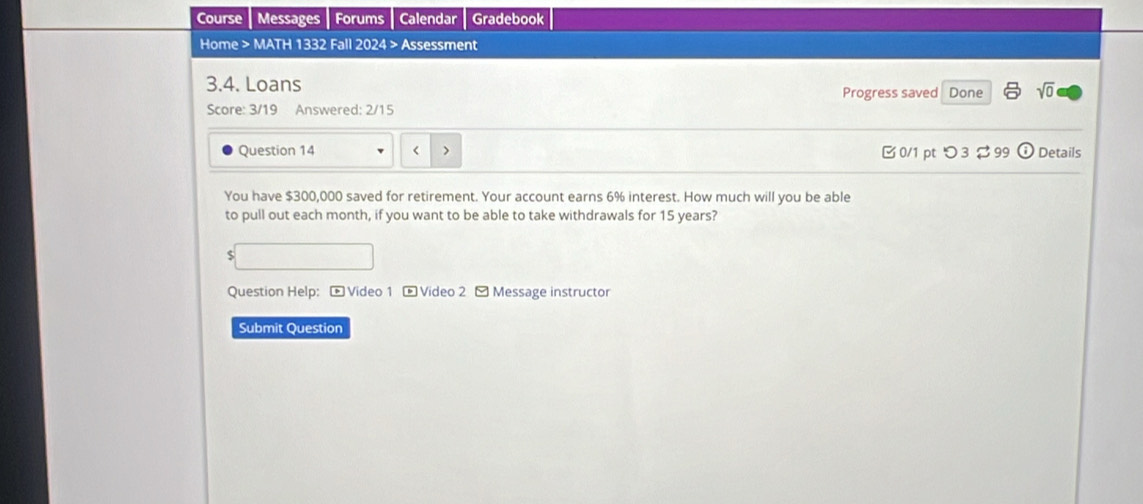 Course Messages Forums Calendar Gradebook 
Home > MATH 1332 Fall 2024 > Assessment 
3.4. Loans Progress saved Done sqrt(0) 
Score: 3/19 Answered: 2/15 
Question 14 < > B 0/1 pt つ3 $ 99 odot Details 
You have $300,000 saved for retirement. Your account earns 6% interest. How much will you be able 
to pull out each month, if you want to be able to take withdrawals for 15 years? 
$ 
Question Help: - Video 1 - Video 2 - Message instructor 
Submit Question