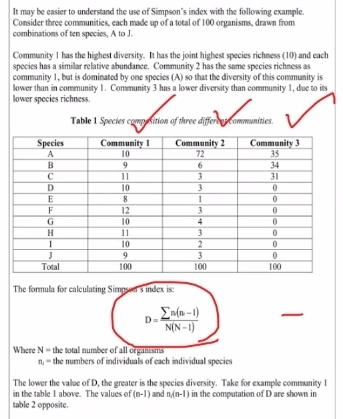 It may be easier to understand the use of Simpson's index with the following example. 
Consider three communities, each made up of a total of 100 organisms, drawn from 
combinations of ten species, A to J. 
Community 1 has the highest diversity. It has the joint highest species richness (10) and each 
species has a similar relative abundance. Community 2 has the same species richness as 
community 1, but is dominated by one species (A) so that the diversity of this community is 
lower than in community 1. Community 3 has a lower diversity than community 1, due to its 
lower species richness. 
Table 1 Species composition of three different communities. 
The formula for calculating Simpson's index is:
D= (sumlimits n(n-1))/N(N-1) 
Where N= the total number of all organssriis
n_1= the numbers of individuals of each individual species 
The lower the value of D, the greater is the species diversity. Take for example community l 
in the table I above. The values of (n-1) and n(n-1) in the computation of D are shown in 
table 2 opposite.