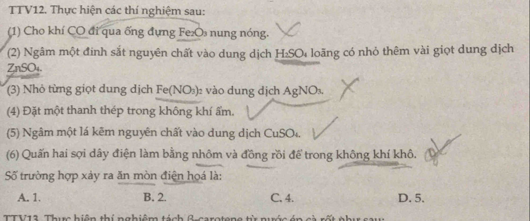 TV12. Thực hiện các thí nghiệm sau:
(1) Cho khí CO đi qua ống đựng Fe₂O₃ nung nóng.
(2) Ngâm một đinh sắt nguyên chất vào dung dịch H₂SO₄ loãng có nhỏ thêm vài giọt dung dịch
ZnSO₄.
(3) Nhỏ từng giọt dung dịch Fe(NO_3) 02 vào dung dịch A gNO_3
(4) Đặt một thanh thép trong không khí ẩm.
(5) Ngâm một lá kẽm nguyên chất vào dung dịch CuSO4.
(6) Quấn hai sợi dây điện làm bằng nhôm và đồng rồi để trong không khí khô.
Số trường hợp xảy ra ăn mòn điện hoá là:
A. 1. B. 2. C. 4. D. 5.
TTV13. Thực hiện thí nghiệm tách β -carotene từ nước én cà rốt phụ sau: