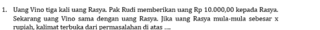 Uang Vino tiga kali uang Rasya. Pak Rudi memberikan uang Rp 10.000,00 kepada Rasya. 
Sekarang uang Vino sama dengan uang Rasya. Jika uang Rasya mula-mula sebesar x
rupiah. kalimat terbuka dari permasalahan di atas