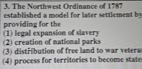 The Northwest Ordinance of 1787
established a model for later settlement by
providing for the
(1) legal expansion of slavery
(2) creation of national parks
(3) distribution of free land to war vetera
4) process for territories to become states