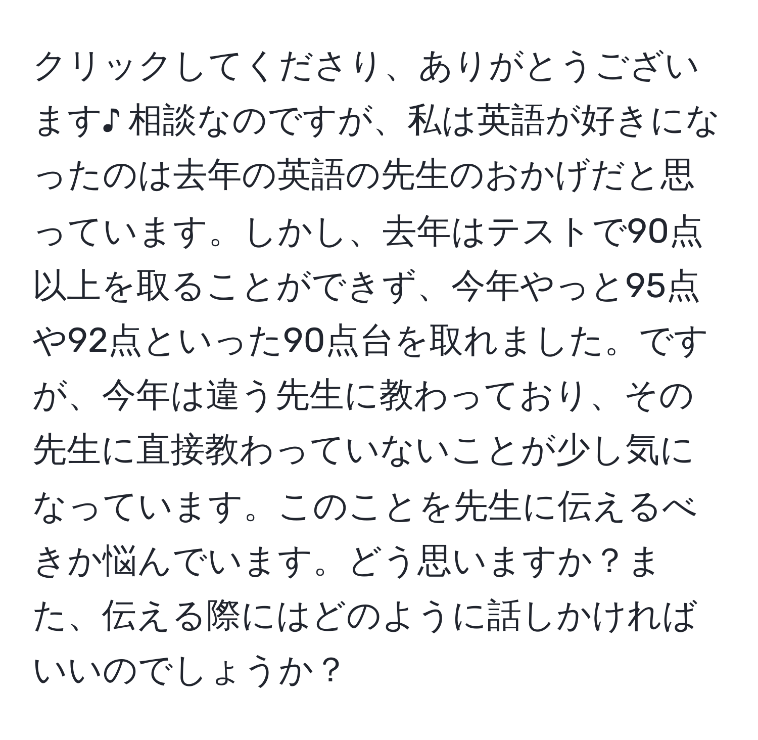 クリックしてくださり、ありがとうございます♪ 相談なのですが、私は英語が好きになったのは去年の英語の先生のおかげだと思っています。しかし、去年はテストで90点以上を取ることができず、今年やっと95点や92点といった90点台を取れました。ですが、今年は違う先生に教わっており、その先生に直接教わっていないことが少し気になっています。このことを先生に伝えるべきか悩んでいます。どう思いますか？また、伝える際にはどのように話しかければいいのでしょうか？