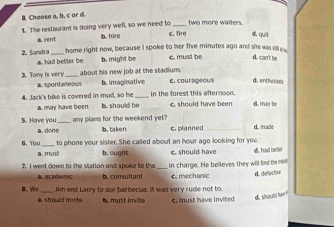 Choose a, b, c or d.
1. The restaurant is doing very well, so we need to_ two more waiters.
a. rent b. hire c. fire
d. quit
2. Sandra home right now, because I spoke to her five minutes ago and she was still at w
a. had better be b. might be c. must be d. can't be
3. Tony is very _about his new job at the stadium.
a. spontaneous b. imaginative c. courageous d. enthuslastic
4. Jack's bike is covered in mud, so he_ in the forest this afternoon.
a. may have been b. should be c. should have been d. may be
5. Have you any plans for the weekend yet?
a. done b. taken c. planned d. made
6. You_ to phone your sister. She called about an hour ago looking for you.
a. must b. ought c. should have d. had better
7. I went down to the station and spoke to the _in charge. He believes they will find the miss'
a. academic b. consultant c. mechanic d. detective
8. We_ Jim and Larry to our barbecue. It was very rude not to.
a. should invite b, must invite c. must have invited d. should have?