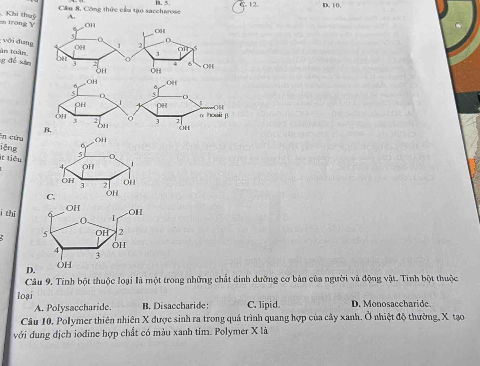 B. 5. C. 12. D. 10.
Câu 8. Công thức cầu tạo saccharose
Khi thuỷ A.
en trong Y
với dung
àn toàn,
g để sản 
:n cứu
iệng
it tiêu
C.
i thí
D.
Câu 9. Tinh bột thuộc loại là một trong những chất dinh dưỡng cơ bản của người và động vật. Tinh bột thuộc
loại
A. Polysaccharide. B. Disaccharide: C. lipid. D. Monosaccharide.
Câu 10. Polymer thiên nhiên X được sinh ra trong quá trình quang hợp của cây xanh. Ở nhiệt độ thường, X tạo
với dung dịch iodine hợp chất có màu xanh tím. Polymer X là