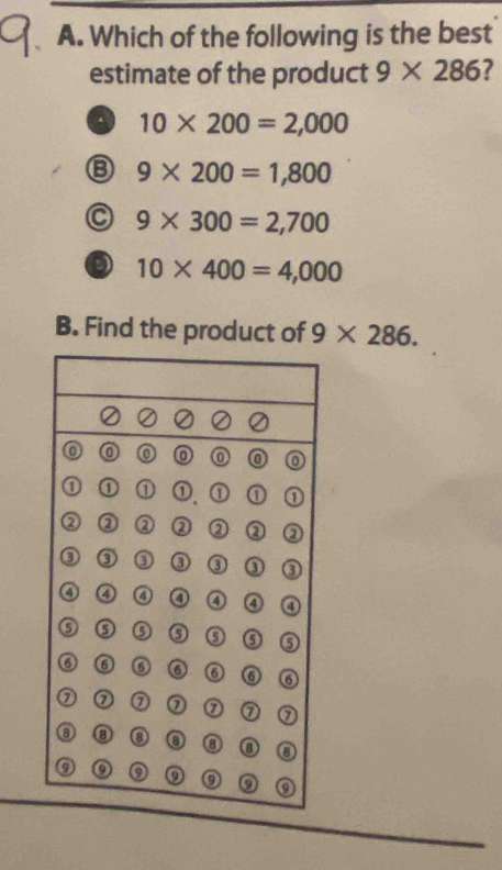 Which of the following is the best
estimate of the product 9* 286 ?
a 10* 200=2,000
B 9* 200=1,800
C 9* 300=2,700
D 10* 400=4,000
B. Find the product of 9* 286.