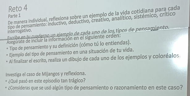 Reto 4 
De manera individual, reflexiona sobre un ejemplo de la vida cotidjana para cada 
Parte 1 
tipo de pensamiento: inductivo, deductivo, creativo, analítico, sistémico, crítico 
interrogativo. 
Escribe en tu cuaderno un ejemplo de cada uno de los tipos de pensamiento 
Asegúrate de incluir la información en el siguiente orden: 
Tipo de pensamiento y su definición (cómo tú lo entiendas). 
Ejemplo del tipo de pensamiento en una situación de tu vida. 
Al finalizar el escrito, realiza un dibujo de cada uno de los ejemplos y coloréalos. 
Investiga el caso de Mijangos y reflexiona. 
¿Qué pasó en este episodio tan trágico? 
¿Consideras que se usó algún tipo de pensamiento o razonamiento en este caso?