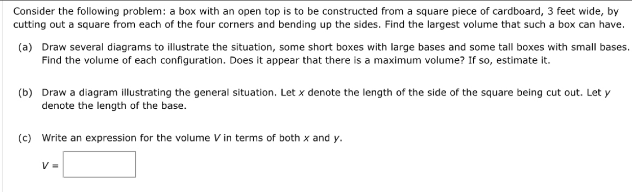 Consider the following problem: a box with an open top is to be constructed from a square piece of cardboard, 3 feet wide, by 
cutting out a square from each of the four corners and bending up the sides. Find the largest volume that such a box can have. 
(a) Draw several diagrams to illustrate the situation, some short boxes with large bases and some tall boxes with small bases. 
Find the volume of each configuration. Does it appear that there is a maximum volume? If so, estimate it. 
(b) Draw a diagram illustrating the general situation. Let x denote the length of the side of the square being cut out. Let y
denote the length of the base. 
(c) Write an expression for the volume V in terms of both x and y.
V=□