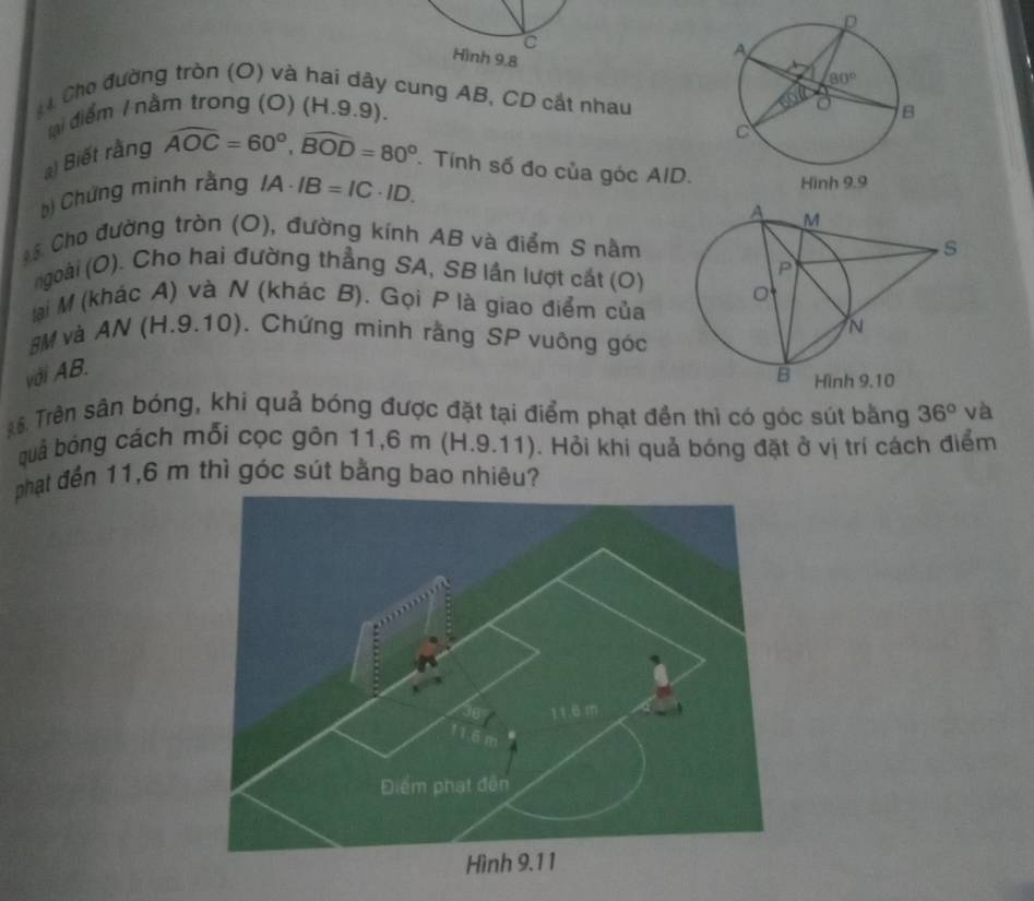 Hình 9.8
4 Cho đường tròn (O) và hai dây cung AB, CD cắt nhau
lại điểm / nằm trong (O) (H.9.9).
) Biết rằng widehat AOC=60°,widehat BOD=80°. Tính số đo của góc AID.
b) Chứng minh rằng IA· IB=IC· ID.
* 5 Cho đường tròn (O), đường kính AB và điểm S nằm
ngoài (O). Cho hai đường thẳng SA, SB lần lượt cát (O)
lại M (khác A) và N (khác B). Gọi P là giao điểm của
SM và AN (H.9.10). Chứng minh rằng SP vuông góc
với AB.
6. Trền sân bóng, khi quả bóng được đặt tại điểm phạt đền thì có góc sút bằng 36° và
quả bóng cách mỗi cọc gôn 11,6 m (H.9.11). Hỏi khi quả bóng đặt ở vị trí cách điểm
phạt đến 11,6 m thì góc sút bằng bao nhiêu?