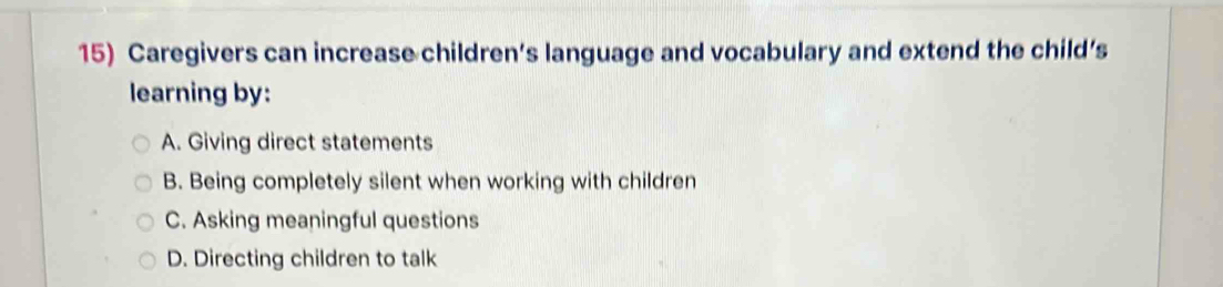 Caregivers can increase children’s language and vocabulary and extend the child’s
learning by:
A. Giving direct statements
B. Being completely silent when working with children
C. Asking meaningful questions
D. Directing children to talk