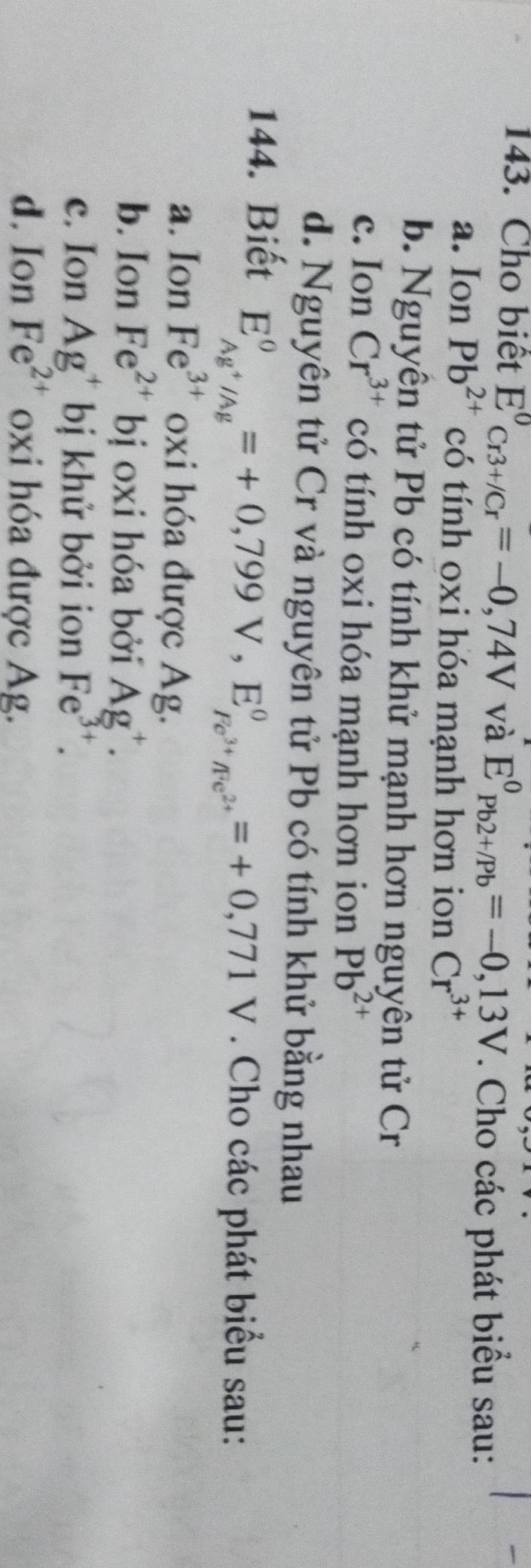 Cho biệt E^0_Cr3+/Cr=-0,74V và E^0_(Pb2+/Pb)^0=-0,13V. Cho các phát biểu sau:
a. Ion Pb^(2+) có tính oxi hóa mạnh hơn ion Cr^(3+)
b. Nguyên tử Pb có tính khử mạnh hơn nguyên tử Cr
c. Ion Cr^(3+) có tính oxi hóa mạnh hơn ion Pb^(2+)
d. Nguyên tử Cr và nguyên tử Pb có tính khử bằng nhau
144. Biết
E_Ag^+/Ag^0=+0,799V, E_Fe^(3+)/Fe^(2+)^0=+0,771V. Cho các phát biểu sau:
a. Ion Fe^(3+) oxi hóa được Ag.
b. Ion Fe^(2+) bị oxi hóa bởi Ag^+.
c. Ion Ag^+ bị khử bởi ion Fe^(3+).
d. Ion Fe^(2+) oxi hóa được Ag.