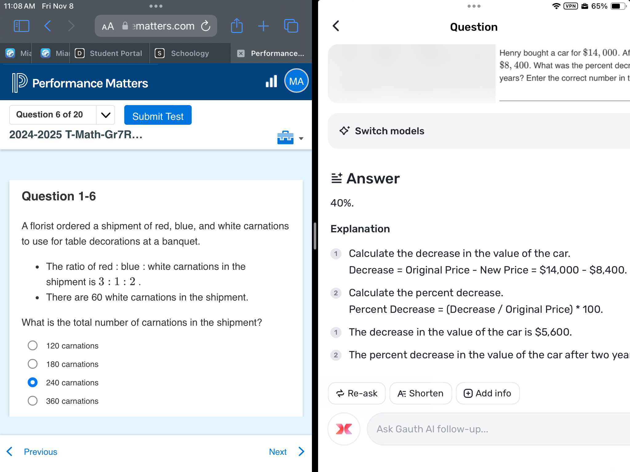 11:08 AM Fri Nov 8 . VPN 65%
matters.com Question
Mia Mia Student Portal Schoology Performance... Henry bought a car for $14, 000. A
$8, 400. What was the percent dec
Performance Matters
MA
years? Enter the correct number in t
Question 6 of 20 Submit Test
2024-2025 T-Math-Gr7R...
Switch models
Answer
Question 1-6
40%.
A florist ordered a shipment of red, blue, and white carnations
Explanation
to use for table decorations at a banquet.
Calculate the decrease in the value of the car.
The ratio of red : blue : white carnations in the
Decrease = Original Price - New Price = $14,000-$8,400. 
shipment is 3:1:2. 
There are 60 white carnations in the shipment.
Calculate the percent decrease.
Percent Decrease = (Decrease / Original Price) * 100.
What is the total number of carnations in the shipment?
The decrease in the value of the car is $5,600.
120 carnations
2 The percent decrease in the value of the car after two yea
180 carnations
240 carnations
Re-ask A Shorten Add info
360 carnations
Ask Gauth AI follow-up...
Previous Next