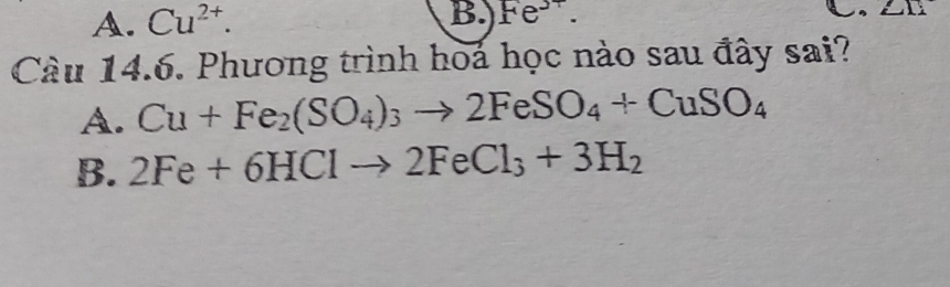 A. Cu^(2+). 
B. Fe^(3+). 
Câu 14.6. Phương trình hoa học nào sau đây sai?
A. Cu+Fe_2(SO_4)_3to 2FeSO_4+CuSO_4
B. 2Fe+6HClto 2FeCl_3+3H_2