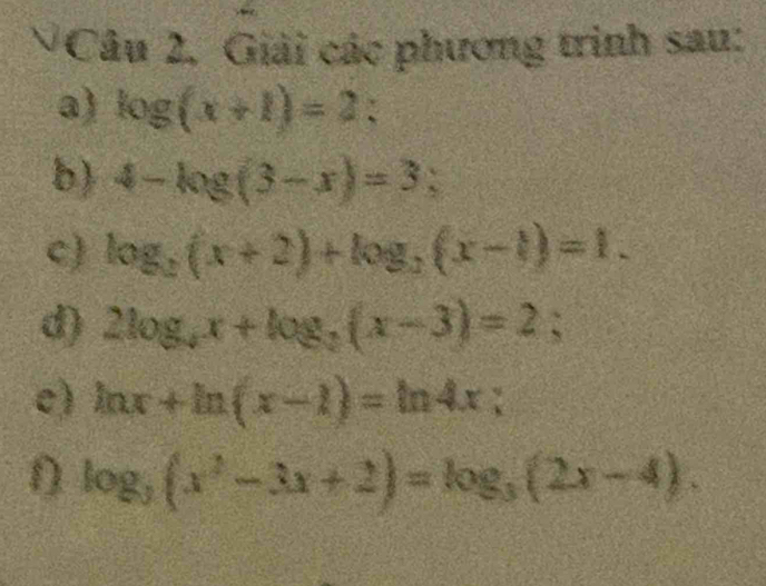 Câu 2, Giải các phương trình sau: 
a) log (x+1)=2 : 
b) 4-log (3-x)=3; 
c) log _2(x+2)+log _2(x-1)=1. 
d) 2log _4x+log _2(x-3)=2; 
e) ln x+ln (x-1)=ln 4x; 
n log _3(x^2-3x+2)=log _3(2x-4).