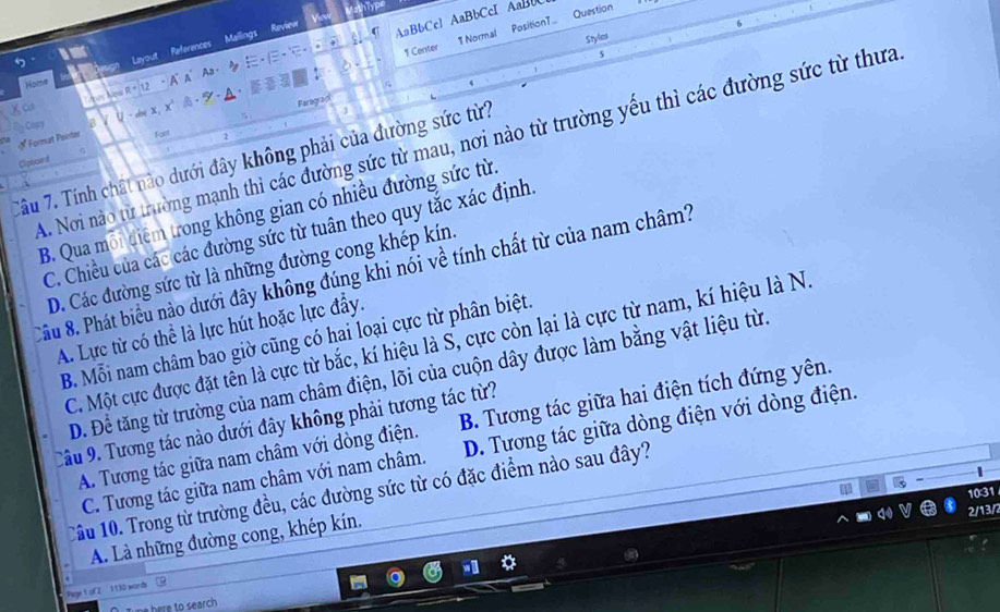 Question
References Mallings Review
AaBbCc1 AaBbCcI AaBbC
TNormal PositionT..
Styles
5 Layout
1 Center
5
Aa -
Home - A A
Lpes New R + 12
% Paragra
χ ca
-  - A·
* Format Peinter Bζ U - dmX, X
Cap
Foim
A. Nơi nào từ trường mạnh thì các đường sức từ mau, nơi nào từ trường yếu thì các đường sức từ thưa
Tâu 7. Tính chất nào dưới đây không phải của đường sức từ?
Cipboird η
B. Qua mỗi điểm trong không gian có nhiều đường sức từ.
C. Chiều của các các đường sức từ tuân theo quy tắc xác định
D. Các đường sức từ là những đường cong khép kín.
Câu 8. Phát biểu nào dưới đây không đúng khi nói về tính chất từ của nam châm?
A. Lực từ có thể là lực hút hoặc lực đầy.
B. Mỗi nam châm bao giờ cũng có hai loại cực từ phân biệt.
C. Một cực được đặt tên là cực từ bắc, kí hiệu là S, cực còn lại là cực từ nam, kí hiệu là N.
D. Để tăng từ trường của nam châm điện, lõi của cuộn dây được làm bằng vật liệu từ.
A. Tương tác giữa nam châm với dòng điện. B. Tương tác giữa hai điện tích đứng yên.
Câu 9. Tương tác nào dưới đây không phải tương tác từ?
C. Tương tác giữa nam châm với nam châm. D. Tương tác giữa dòng điện với dòng điện.
Cầu 10. Trong từ trường đều, các đường sức từ có đặc điểm nào sau đây?
10:31
2/13/2
A. Là những đường cong, khép kín.
Page 1 of 2 1130 words
here to search