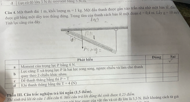 Lực có độ lớn 5 N thì moment bảng 5 N.m.
Câu 4. Một thanh dài 1 m, khối lượng m=1kg. Một đầu thanh được gắn vào trần nhà nhờ một bản lề, đầu
được giữ bằng một dây treo thẳng đứng. Trọng tâm của thanh cách bản lề một đoạn d=0,4m. Lấy g=10m/s
Tính lực căng của dây.
d
P
Phần III. Câu trắc nghiệm trả lời ngắn (1,5 điểm).
Thí sinh trả lời từ câu 1 đến câu 6. Mỗi cầu trả lời đúng thí sinh được 0,25 điểm.
với trục quay của vật rắn và có độ lớn là 5,5 N. Biết khoảng cách từ giá